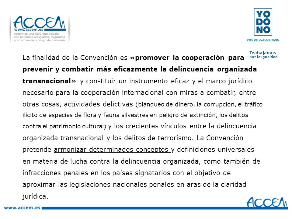 La finalidad de la Convención es «promover la cooperación para prevenir y combatir más eficazmente la delincuencia organizada transnacional» y constituir un instrumento eficaz y el marco jurídico necesario para la cooperación internacional con miras a combatir, entre otras cosas, actividades delictivas (blanqueo de dinero, la corrupción, el tráfico ilícito de especies de flora y fauna silvestres en peligro de extinción, los delitos contra el patrimonio cultural) y los crecientes vínculos entre la delincuencia organizada transnacional y los delitos de terrorismo.