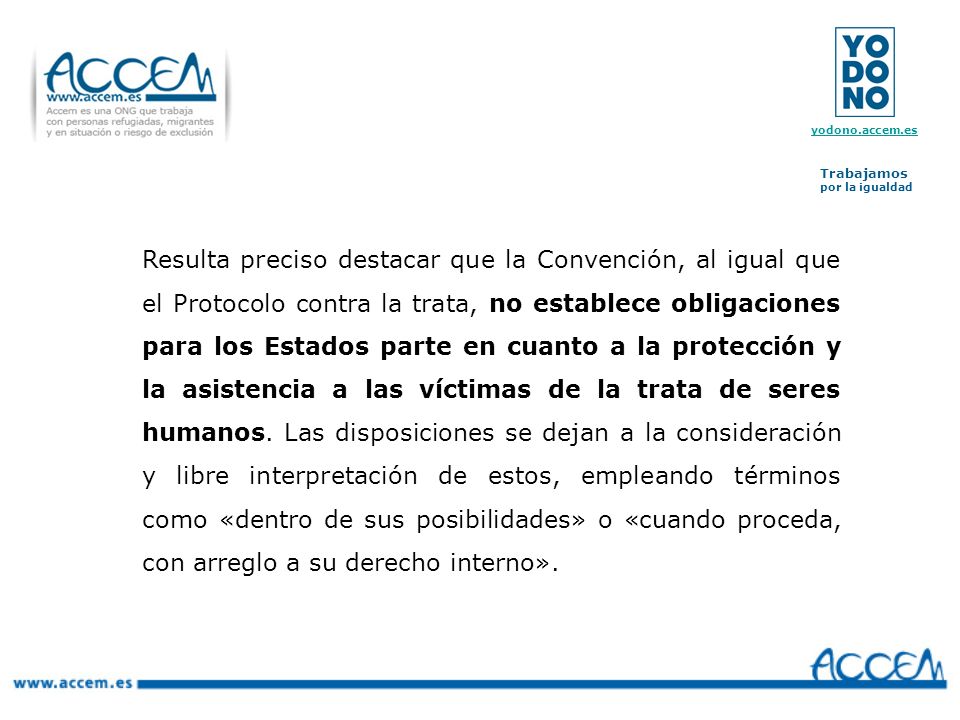 Resulta preciso destacar que la Convención, al igual que el Protocolo contra la trata, no establece obligaciones para los Estados parte en cuanto a la protección y la asistencia a las víctimas de la trata de seres humanos.