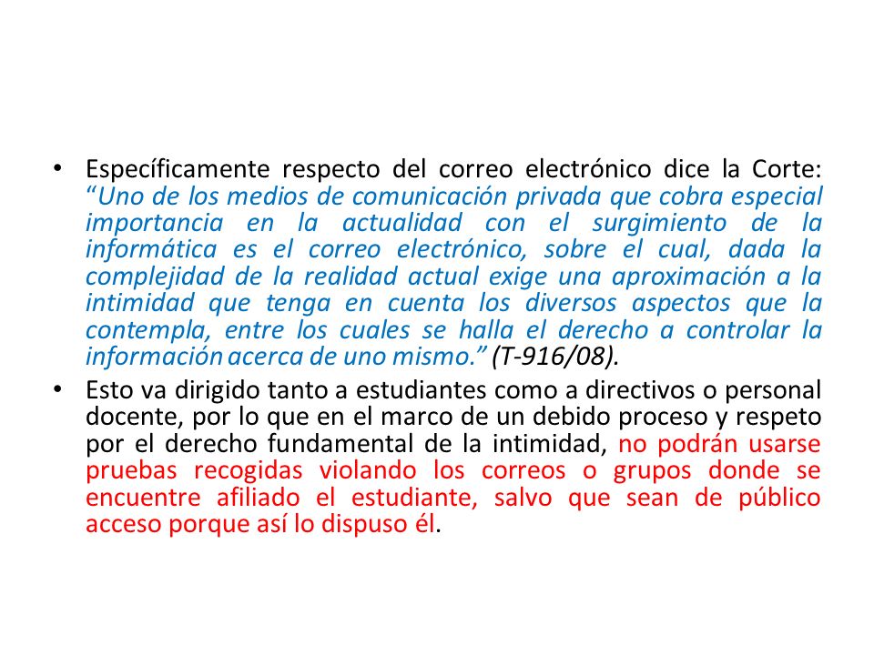 Específicamente respecto del correo electrónico dice la Corte: Uno de los medios de comunicación privada que cobra especial importancia en la actualidad con el surgimiento de la informática es el correo electrónico, sobre el cual, dada la complejidad de la realidad actual exige una aproximación a la intimidad que tenga en cuenta los diversos aspectos que la contempla, entre los cuales se halla el derecho a controlar la información acerca de uno mismo. (T-916/08).