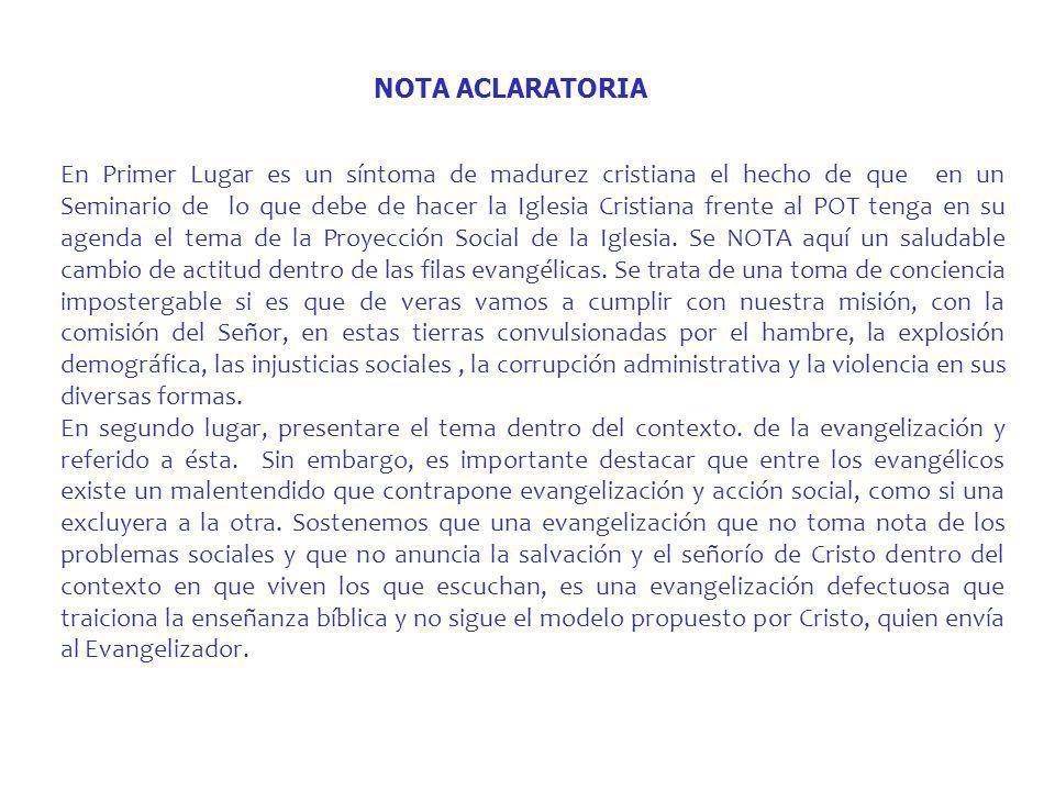 En Primer Lugar es un síntoma de madurez cristiana el hecho de que en un Seminario de lo que debe de hacer la Iglesia Cristiana frente al POT tenga en su agenda el tema de la Proyección Social de la Iglesia. Se NOTA aquí un saludable cambio de actitud dentro de las filas evangélicas. Se trata de una toma de conciencia impostergable si es que de veras vamos a cumplir con nuestra misión, con la comisión del Señor, en estas tierras convulsionadas por el hambre, la explosión demográfica, las injusticias sociales , la corrupción administrativa y la violencia en sus diversas formas.