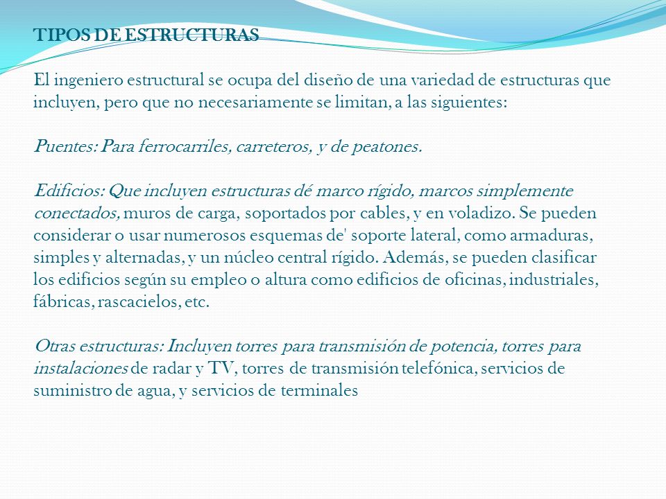 TIPOS DE ESTRUCTURAS El ingeniero estructural se ocupa del diseño de una variedad de estructuras que incluyen, pero que no necesariamente se limitan, a las siguientes: Puentes: Para ferrocarriles, carreteros, y de peatones.
