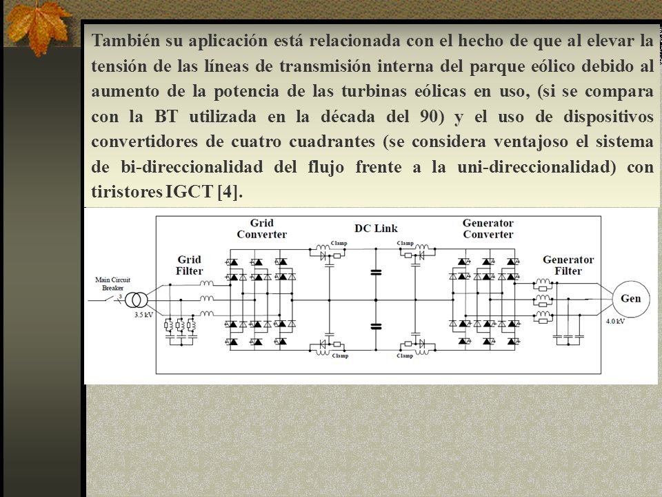 También su aplicación está relacionada con el hecho de que al elevar la tensión de las líneas de transmisión interna del parque eólico debido al aumento de la potencia de las turbinas eólicas en uso, (si se compara con la BT utilizada en la década del 90) y el uso de dispositivos convertidores de cuatro cuadrantes (se considera ventajoso el sistema de bi-direccionalidad del flujo frente a la uni-direccionalidad) con tiristores IGCT [4].