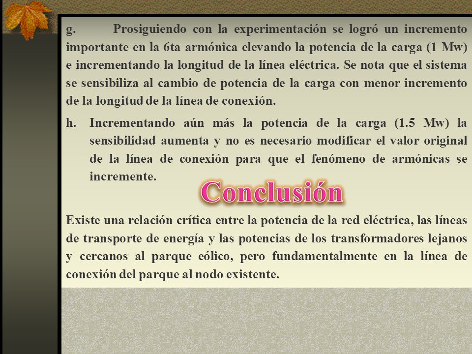 g. Prosiguiendo con la experimentación se logró un incremento importante en la 6ta armónica elevando la potencia de la carga (1 Mw) e incrementando la longitud de la línea eléctrica. Se nota que el sistema se sensibiliza al cambio de potencia de la carga con menor incremento de la longitud de la línea de conexión.