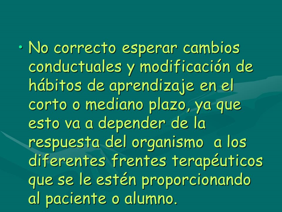 No correcto esperar cambios conductuales y modificación de hábitos de aprendizaje en el corto o mediano plazo, ya que esto va a depender de la respuesta del organismo a los diferentes frentes terapéuticos que se le estén proporcionando al paciente o alumno.