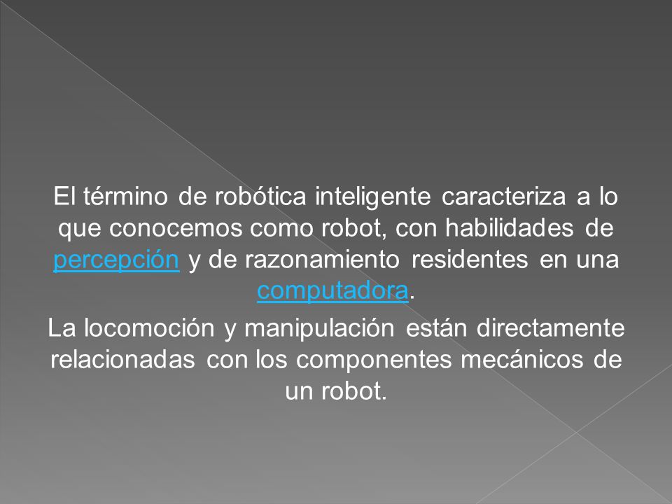 El término de robótica inteligente caracteriza a lo que conocemos como robot, con habilidades de percepción y de razonamiento residentes en una computadora.