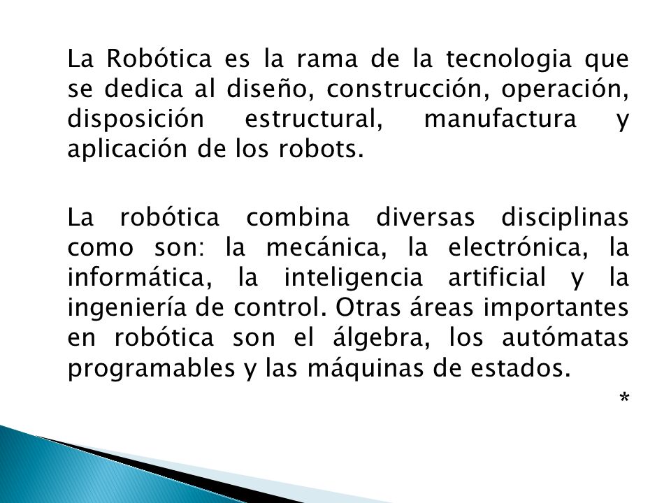 La Robótica es la rama de la tecnologia que se dedica al diseño, construcción, operación, disposición estructural, manufactura y aplicación de los robots.
