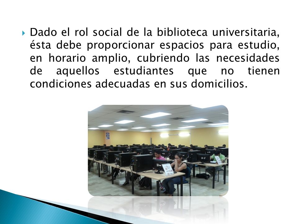 Dado el rol social de la biblioteca universitaria, ésta debe proporcionar espacios para estudio, en horario amplio, cubriendo las necesidades de aquellos estudiantes que no tienen condiciones adecuadas en sus domicilios.
