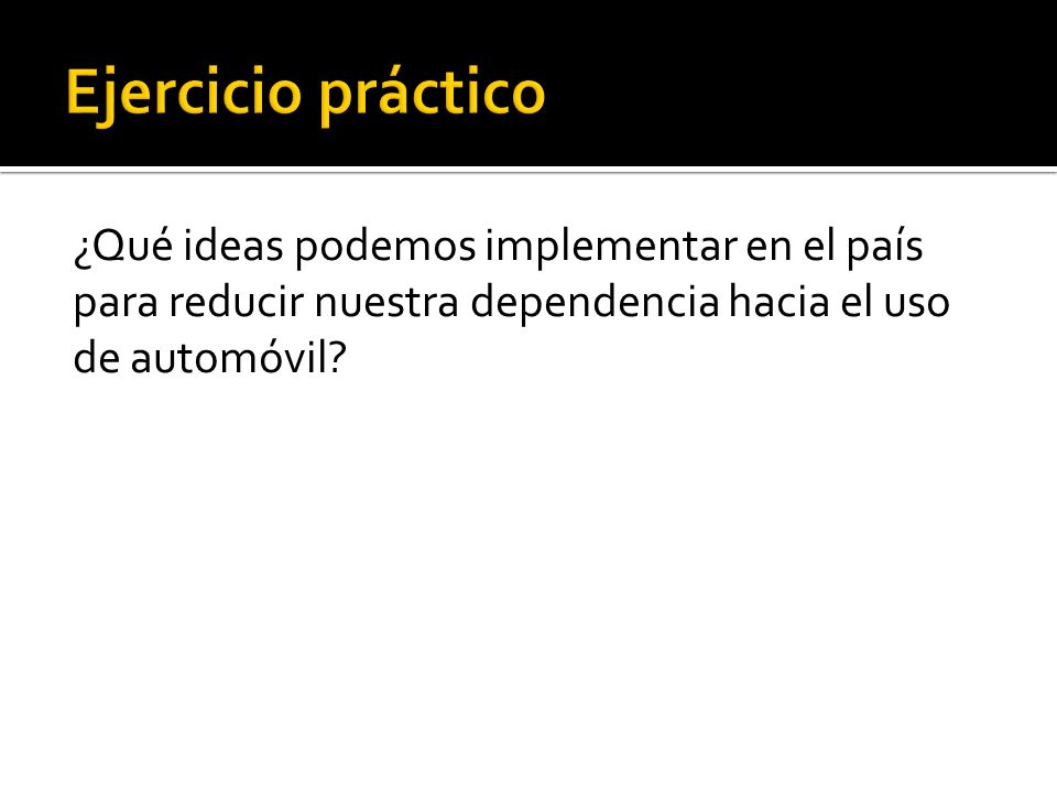 Ejercicio práctico ¿Qué ideas podemos implementar en el país para reducir nuestra dependencia hacia el uso de automóvil.