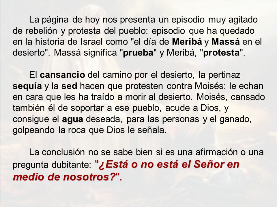 La página de hoy nos presenta un episodio muy agitado de rebelión y protesta del pueblo: episodio que ha quedado en la historia de Israel como el día de Meribá y Massá en el desierto . Massá significa prueba y Meribá, protesta .