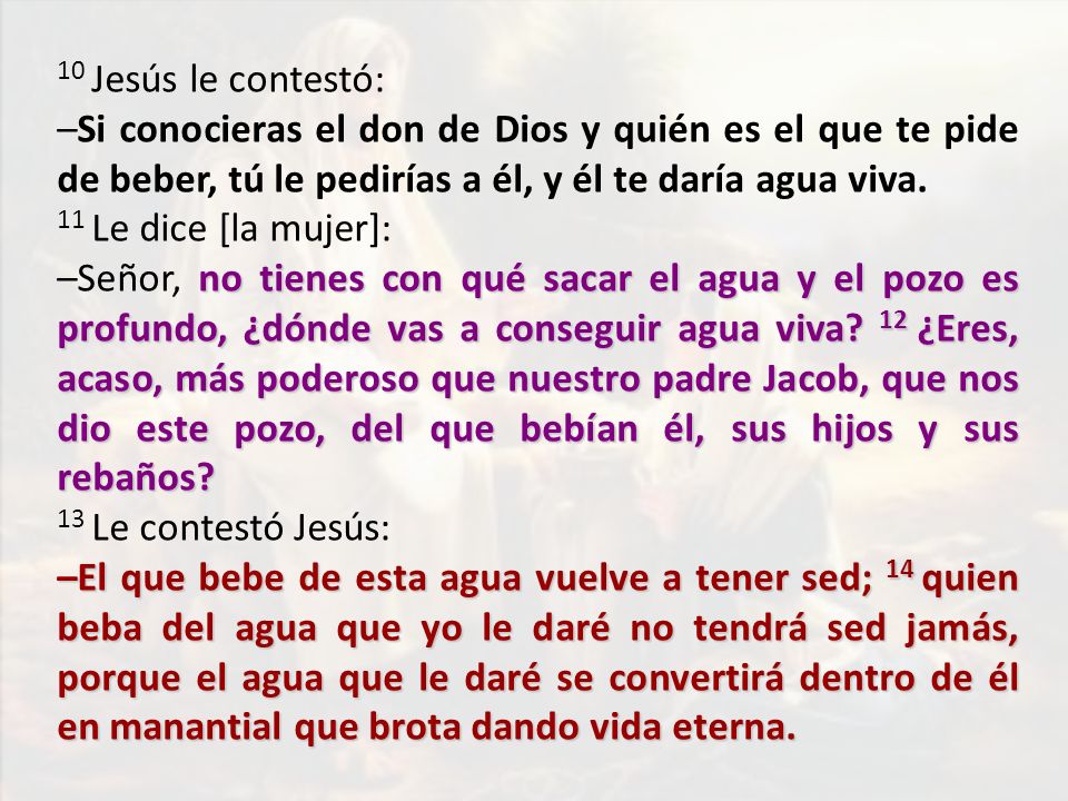 10 Jesús le contestó: –Si conocieras el don de Dios y quién es el que te pide de beber, tú le pedirías a él, y él te daría agua viva.