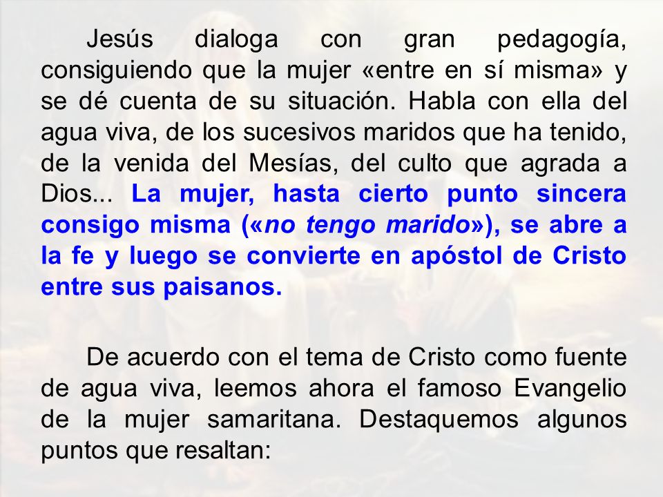Jesús dialoga con gran pedagogía, consiguiendo que la mujer «entre en sí misma» y se dé cuenta de su situación. Habla con ella del agua viva, de los sucesivos maridos que ha tenido, de la venida del Mesías, del culto que agrada a Dios... La mujer, hasta cierto punto sincera consigo misma («no tengo marido»), se abre a la fe y luego se convierte en apóstol de Cristo entre sus paisanos.