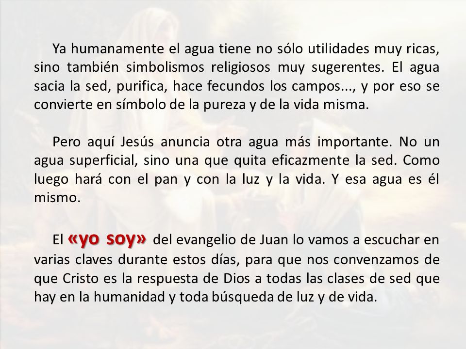 Ya humanamente el agua tiene no sólo utilidades muy ricas, sino también simbolismos religiosos muy sugerentes. El agua sacia la sed, purifica, hace fecundos los campos..., y por eso se convierte en símbolo de la pureza y de la vida misma.