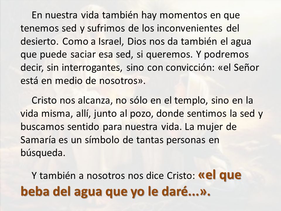 En nuestra vida también hay momentos en que tenemos sed y sufrimos de los inconvenientes del desierto. Como a Israel, Dios nos da también el agua que puede saciar esa sed, si queremos. Y podremos decir, sin interrogantes, sino con convicción: «el Señor está en medio de nosotros».