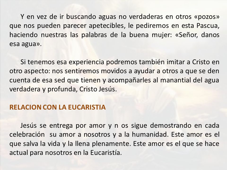 Y en vez de ir buscando aguas no verdaderas en otros «pozos» que nos pueden parecer apetecibles, le pediremos en esta Pascua, haciendo nuestras las palabras de la buena mujer: «Señor, danos esa agua».