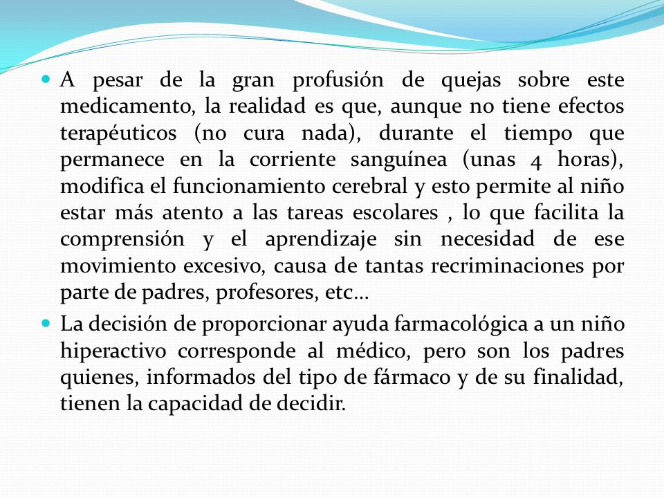 A pesar de la gran profusión de quejas sobre este medicamento, la realidad es que, aunque no tiene efectos terapéuticos (no cura nada), durante el tiempo que permanece en la corriente sanguínea (unas 4 horas), modifica el funcionamiento cerebral y esto permite al niño estar más atento a las tareas escolares , lo que facilita la comprensión y el aprendizaje sin necesidad de ese movimiento excesivo, causa de tantas recriminaciones por parte de padres, profesores, etc…
