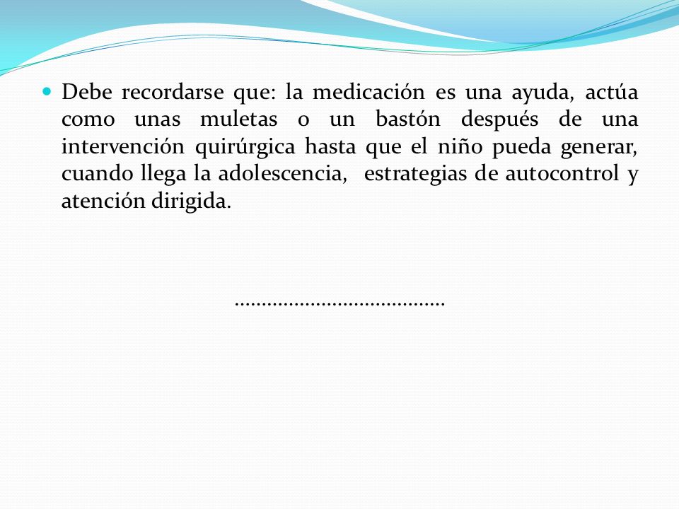 Debe recordarse que: la medicación es una ayuda, actúa como unas muletas o un bastón después de una intervención quirúrgica hasta que el niño pueda generar, cuando llega la adolescencia, estrategias de autocontrol y atención dirigida.