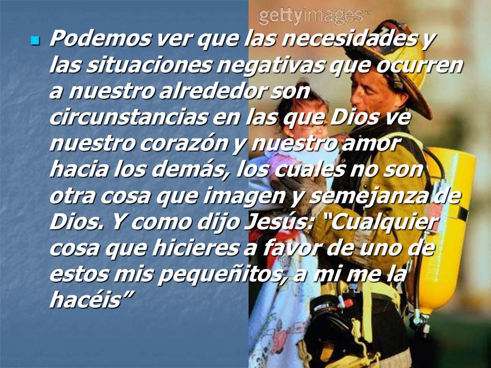 Podemos ver que las necesidades y las situaciones negativas que ocurren a nuestro alrededor son circunstancias en las que Dios ve nuestro corazón y nuestro amor hacia los demás, los cuales no son otra cosa que imagen y semejanza de Dios.