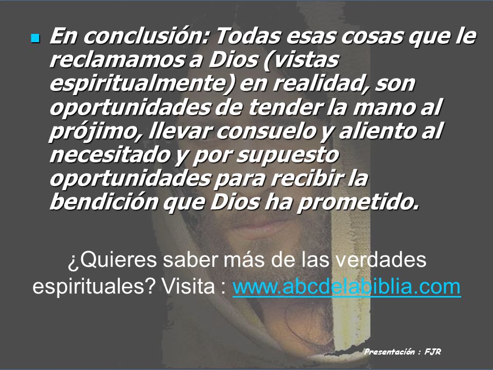 En conclusión: Todas esas cosas que le reclamamos a Dios (vistas espiritualmente) en realidad, son oportunidades de tender la mano al prójimo, llevar consuelo y aliento al necesitado y por supuesto oportunidades para recibir la bendición que Dios ha prometido.