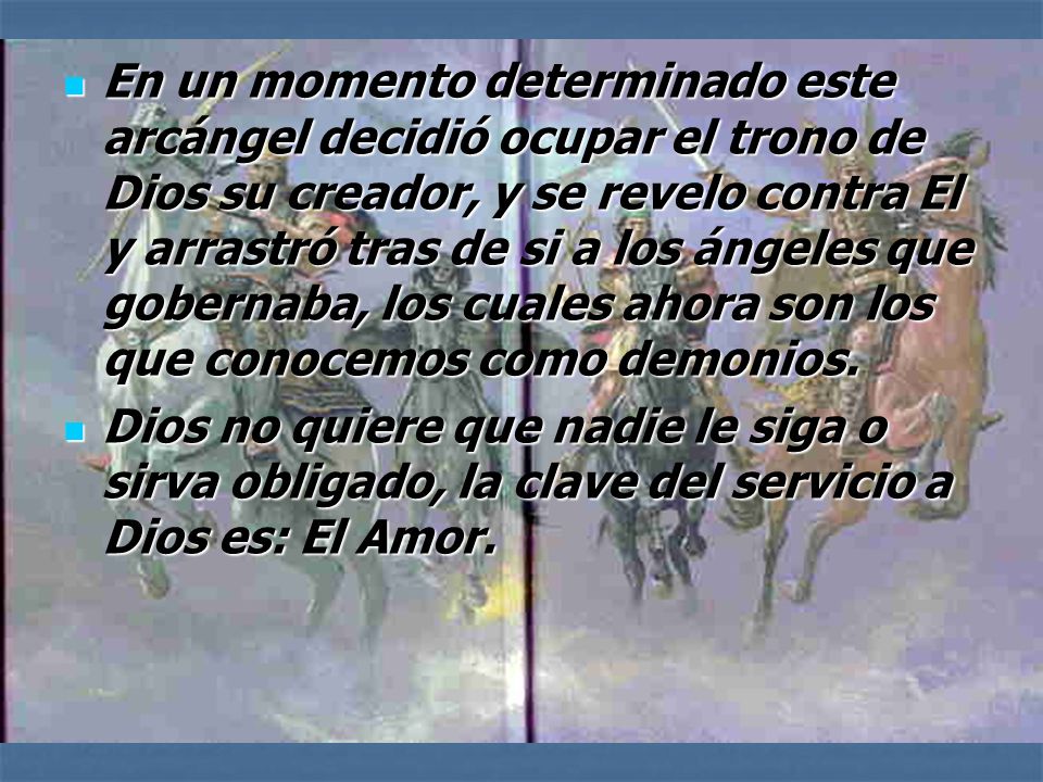 En un momento determinado este arcángel decidió ocupar el trono de Dios su creador, y se revelo contra El y arrastró tras de si a los ángeles que gobernaba, los cuales ahora son los que conocemos como demonios.