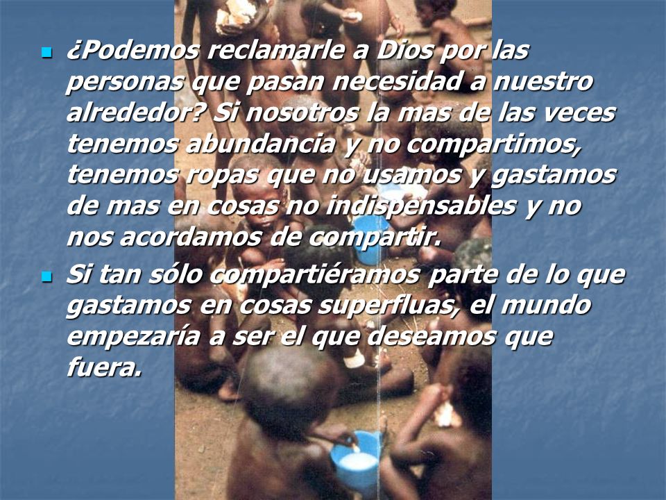 ¿Podemos reclamarle a Dios por las personas que pasan necesidad a nuestro alrededor Si nosotros la mas de las veces tenemos abundancia y no compartimos, tenemos ropas que no usamos y gastamos de mas en cosas no indispensables y no nos acordamos de compartir.