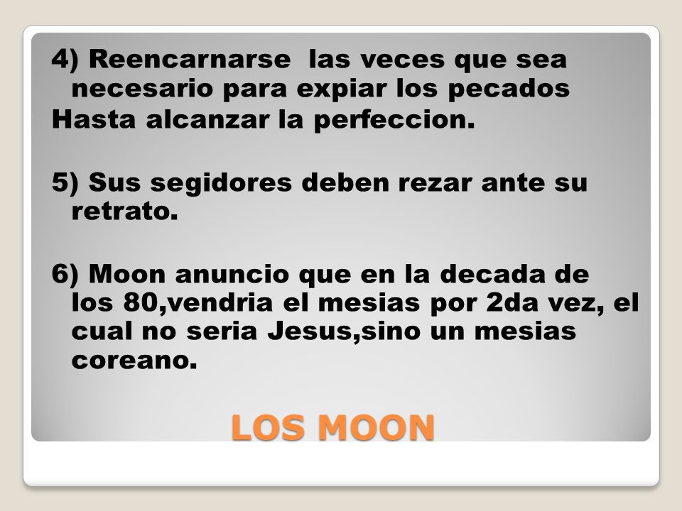 4) Reencarnarse las veces que sea necesario para expiar los pecados Hasta alcanzar la perfeccion. 5) Sus segidores deben rezar ante su retrato. 6) Moon anuncio que en la decada de los 80,vendria el mesias por 2da vez, el cual no seria Jesus,sino un mesias coreano.