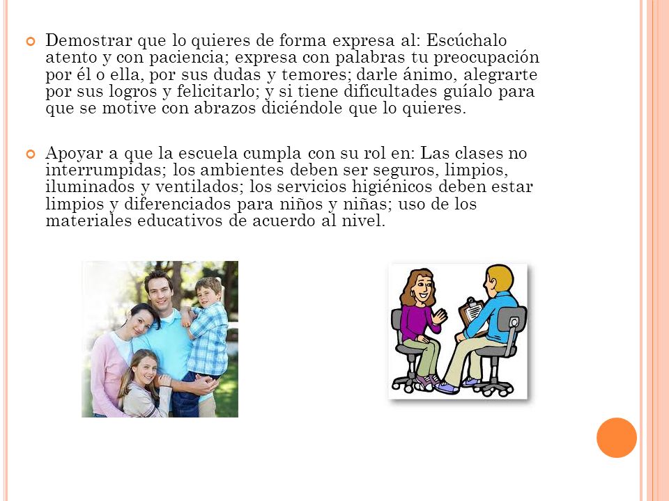 Demostrar que lo quieres de forma expresa al: Escúchalo atento y con paciencia; expresa con palabras tu preocupación por él o ella, por sus dudas y temores; darle ánimo, alegrarte por sus logros y felicitarlo; y si tiene dificultades guíalo para que se motive con abrazos diciéndole que lo quieres.