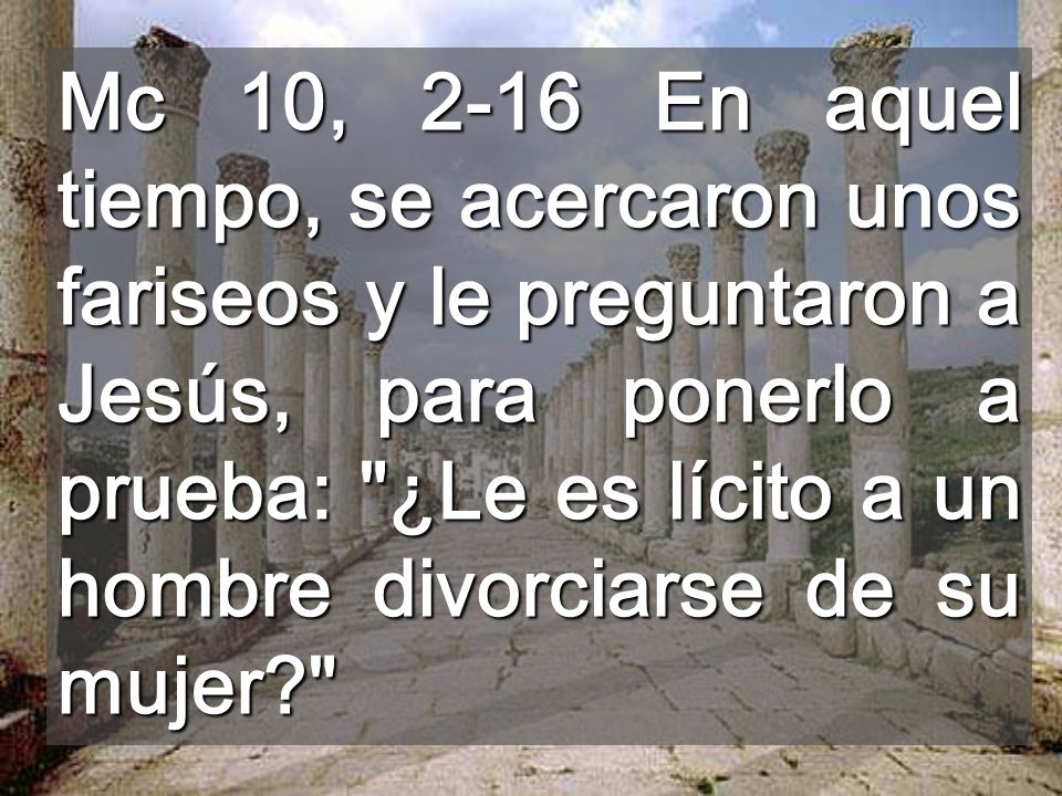 Mc 10, 2-16 En aquel tiempo, se acercaron unos fariseos y le preguntaron a Jesús, para ponerlo a prueba: ¿Le es lícito a un hombre divorciarse de su mujer