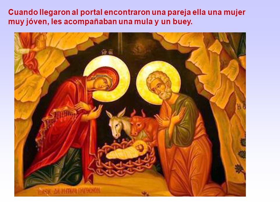 Cuando llegaron al portal encontraron una pareja ella una mujer muy jóven, les acompañaban una mula y un buey.