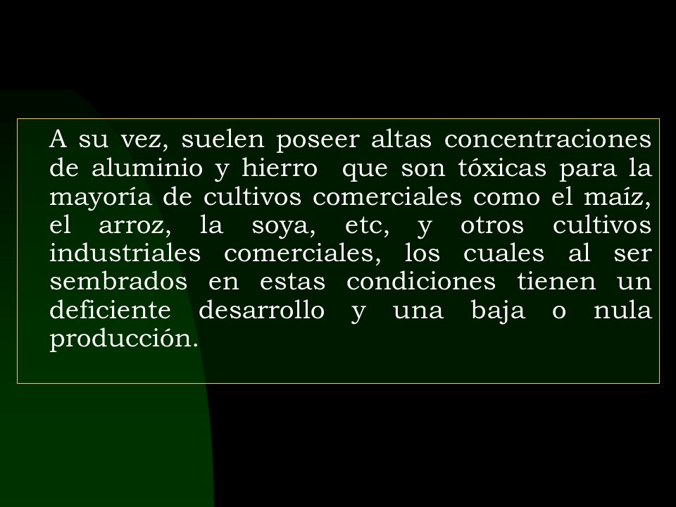 A su vez, suelen poseer altas concentraciones de aluminio y hierro que son tóxicas para la mayoría de cultivos comerciales como el maíz, el arroz, la soya, etc, y otros cultivos industriales comerciales, los cuales al ser sembrados en estas condiciones tienen un deficiente desarrollo y una baja o nula producción.