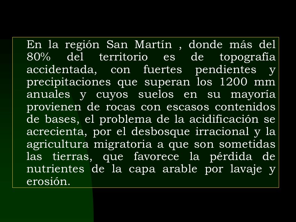 En la región San Martín , donde más del 80% del territorio es de topografía accidentada, con fuertes pendientes y precipitaciones que superan los 1200 mm anuales y cuyos suelos en su mayoría provienen de rocas con escasos contenidos de bases, el problema de la acidificación se acrecienta, por el desbosque irracional y la agricultura migratoria a que son sometidas las tierras, que favorece la pérdida de nutrientes de la capa arable por lavaje y erosión.