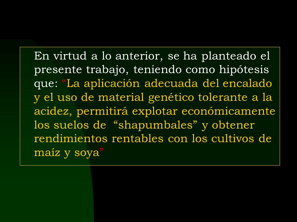 En virtud a lo anterior, se ha planteado el presente trabajo, teniendo como hipótesis que: La aplicación adecuada del encalado y el uso de material genético tolerante a la acidez, permitirá explotar económicamente los suelos de shapumbales y obtener rendimientos rentables con los cultivos de maíz y soya