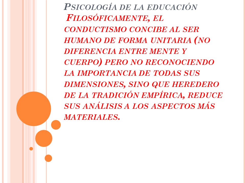 Psicología de la educación Filosóficamente, el conductismo concibe al ser humano de forma unitaria (no diferencia entre mente y cuerpo) pero no reconociendo la importancia de todas sus dimensiones, sino que heredero de la tradición empírica, reduce sus análisis a los aspectos más materiales.