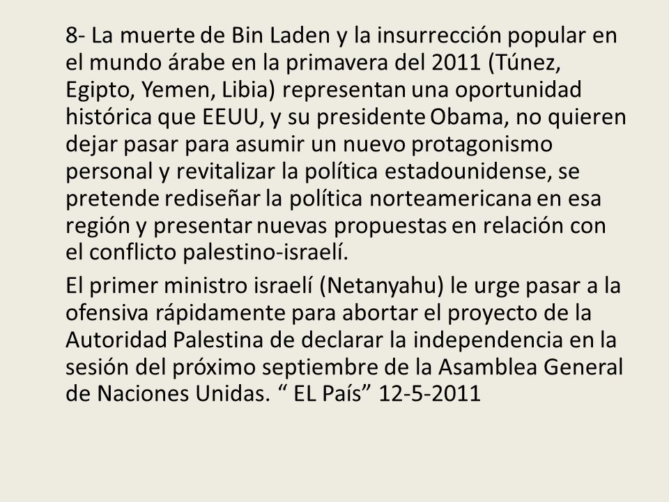 8- La muerte de Bin Laden y la insurrección popular en el mundo árabe en la primavera del 2011 (Túnez, Egipto, Yemen, Libia) representan una oportunidad histórica que EEUU, y su presidente Obama, no quieren dejar pasar para asumir un nuevo protagonismo personal y revitalizar la política estadounidense, se pretende rediseñar la política norteamericana en esa región y presentar nuevas propuestas en relación con el conflicto palestino-israelí.