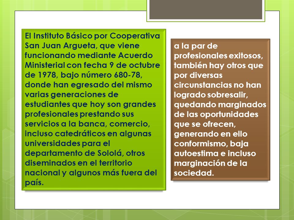 El Instituto Básico por Cooperativa San Juan Argueta, que viene funcionando mediante Acuerdo Ministerial con fecha 9 de octubre de 1978, bajo número , donde han egresado del mismo varias generaciones de estudiantes que hoy son grandes profesionales prestando sus servicios a la banca, comercio, incluso catedráticos en algunas universidades para el departamento de Sololá, otros diseminados en el territorio nacional y algunos más fuera del país.
