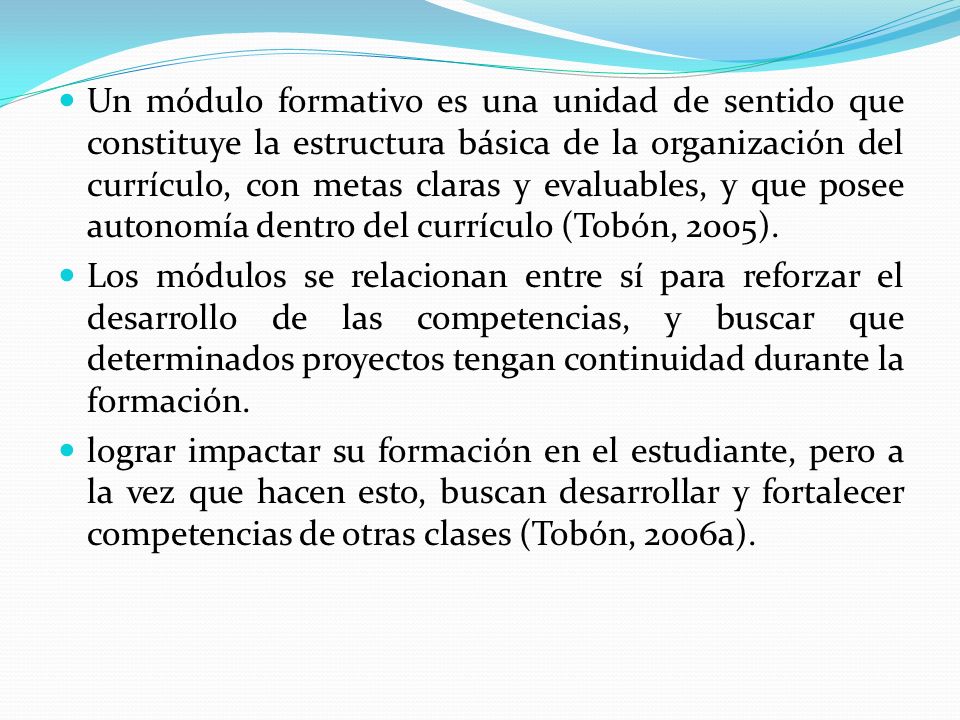 Un módulo formativo es una unidad de sentido que constituye la estructura básica de la organización del currículo, con metas claras y evaluables, y que posee autonomía dentro del currículo (Tobón, 2005).