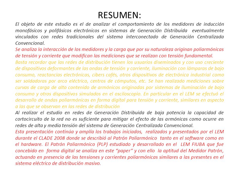 RESUMEN: El objeto de este estudio es el de analizar el comportamiento de los medidores de inducción monofásicos y polifásicos electrónicos en sistemas de Generación Distribuida eventualmente vinculados con redes tradicionales del sistema interconectado de Generación Centralizada Convencional.