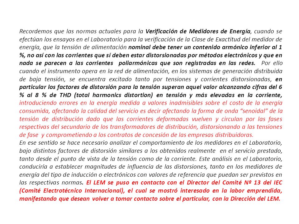 Recordemos que las normas actuales para la Verificación de Medidores de Energía, cuando se efectúan los ensayos en el Laboratorio para la verificación de la Clase de Exactitud del medidor de energía, que la tensión de alimentación nominal debe tener un contenido armónico inferior al 1 %, no así con las corrientes que sí deben estar distorsionadas por métodos electrónicos y que en nada se parecen a las corrientes poliarmónicas que son registradas en las redes. Por ello cuando el instrumento opera en la red de alimentación, en los sistemas de generación distribuida de baja tensión, se encuentra excitado tanto por tensiones y corrientes distorsionadas, en particular los factores de distorsión para la tensión superan aquel valor alcanzando cifras del 6 % al 8 % de THD (total harmonics distortion) en tensión y más elevadas en la corriente, introduciendo errores en la energía medida a valores inadmisibles sobre el costo de la energía consumida, afectando la calidad del servicio es decir afectando la forma de onda senoidal de la tensión de distribución dado que las corrientes deformadas vuelven y circulan por las fases respectivas del secundario de los transformadores de distribución, distorsionando a las tensiones de fase y comprometiendo a los contratos de concesión de las empresas distribuidoras.