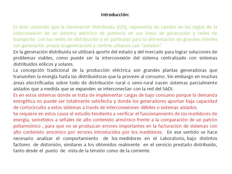 Introducción: Es bien conocido que la Generación Distribuida (GD), representa un cambio en las reglas de la interconexión de un sistema eléctrico de potencia en sus áreas de generación y redes de transporte con las redes de distribución y en particular para la alimentación de grandes clientes con generación propia (cogeneración) y centros urbanos casi aislados .