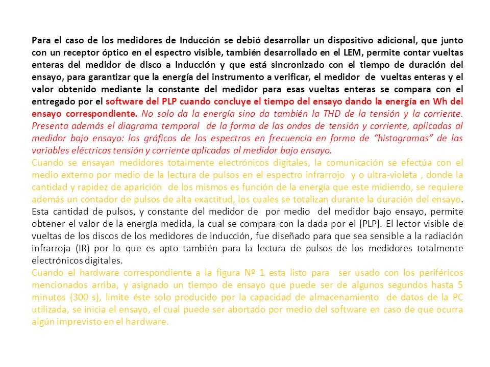 Para el caso de los medidores de Inducción se debió desarrollar un dispositivo adicional, que junto con un receptor óptico en el espectro visible, también desarrollado en el LEM, permite contar vueltas enteras del medidor de disco a Inducción y que está sincronizado con el tiempo de duración del ensayo, para garantizar que la energía del instrumento a verificar, el medidor de vueltas enteras y el valor obtenido mediante la constante del medidor para esas vueltas enteras se compara con el entregado por el software del PLP cuando concluye el tiempo del ensayo dando la energía en Wh del ensayo correspondiente. No solo da la energía sino da también la THD de la tensión y la corriente. Presenta además el diagrama temporal de la forma de las ondas de tensión y corriente, aplicadas al medidor bajo ensayo: los gráficos de los espectros en frecuencia en forma de histogramas de las variables eléctricas tensión y corriente aplicadas al medidor bajo ensayo.