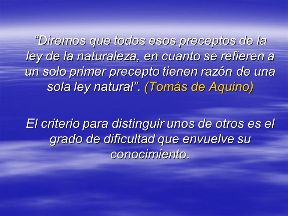 Diremos que todos esos preceptos de la ley de la naturaleza, en cuanto se refieren a un solo primer precepto tienen razón de una sola ley natural . (Tomás de Aquino)