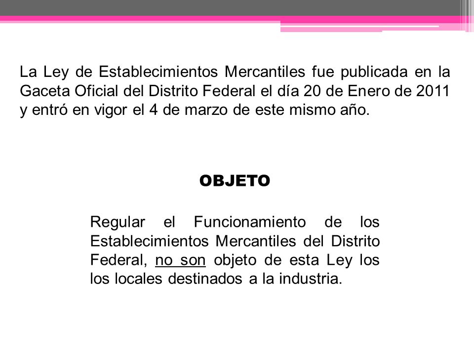 La Ley de Establecimientos Mercantiles fue publicada en la Gaceta Oficial del Distrito Federal el día 20 de Enero de 2011 y entró en vigor el 4 de marzo de este mismo año.