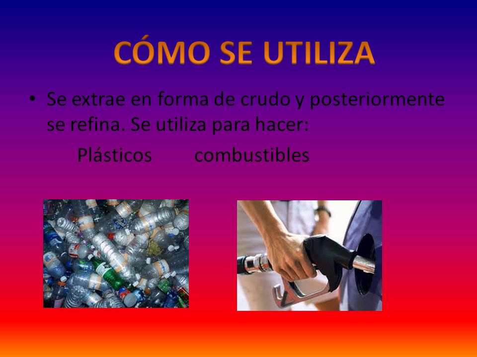 CÓMO SE UTILIZA Se extrae en forma de crudo y posteriormente se refina. Se utiliza para hacer: Plásticos combustibles.