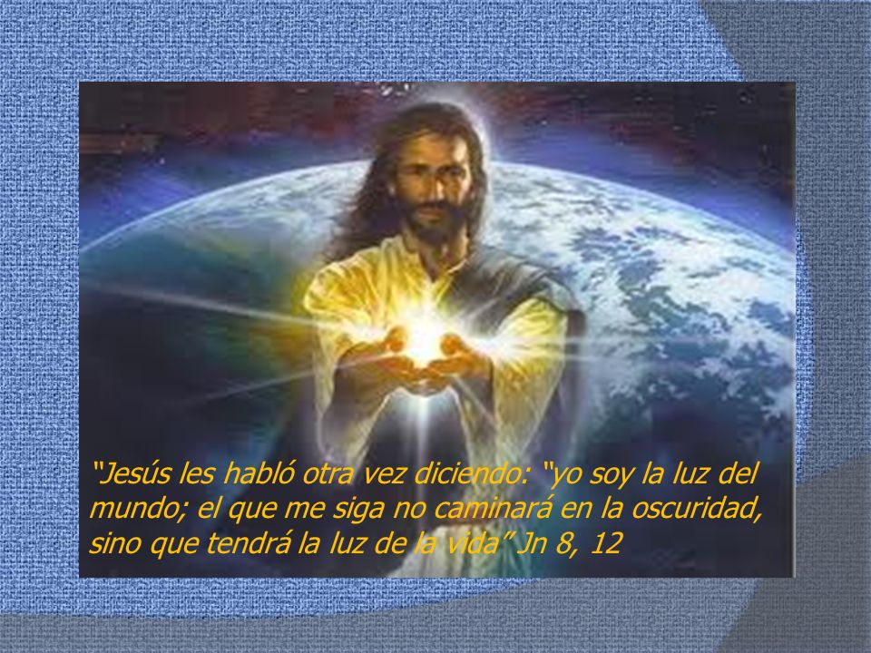 Jesús les habló otra vez diciendo: yo soy la luz del mundo; el que me siga no caminará en la oscuridad, sino que tendrá la luz de la vida Jn 8, 12