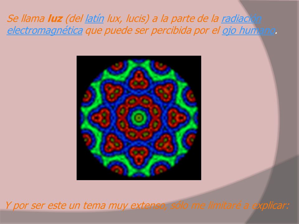 Se llama luz (del latín lux, lucis) a la parte de la radiación electromagnética que puede ser percibida por el ojo humano.