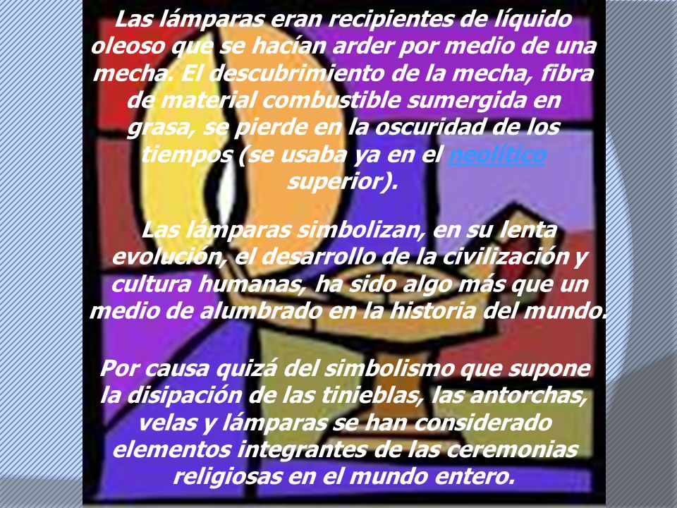 Las lámparas eran recipientes de líquido oleoso que se hacían arder por medio de una mecha. El descubrimiento de la mecha, fibra de material combustible sumergida en grasa, se pierde en la oscuridad de los tiempos (se usaba ya en el neolítico superior).