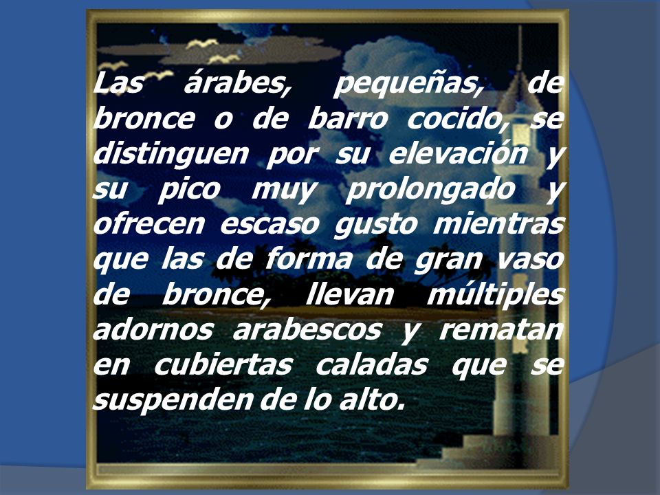 Las árabes, pequeñas, de bronce o de barro cocido, se distinguen por su elevación y su pico muy prolongado y ofrecen escaso gusto mientras que las de forma de gran vaso de bronce, llevan múltiples adornos arabescos y rematan en cubiertas caladas que se suspenden de lo alto.