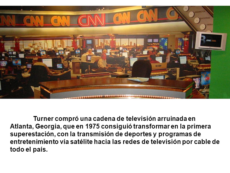 Turner compró una cadena de televisión arruinada en Atlanta, Georgia, que en 1975 consiguió transformar en la primera superestación, con la transmisión de deportes y programas de entretenimiento vía satélite hacia las redes de televisión por cable de todo el país.