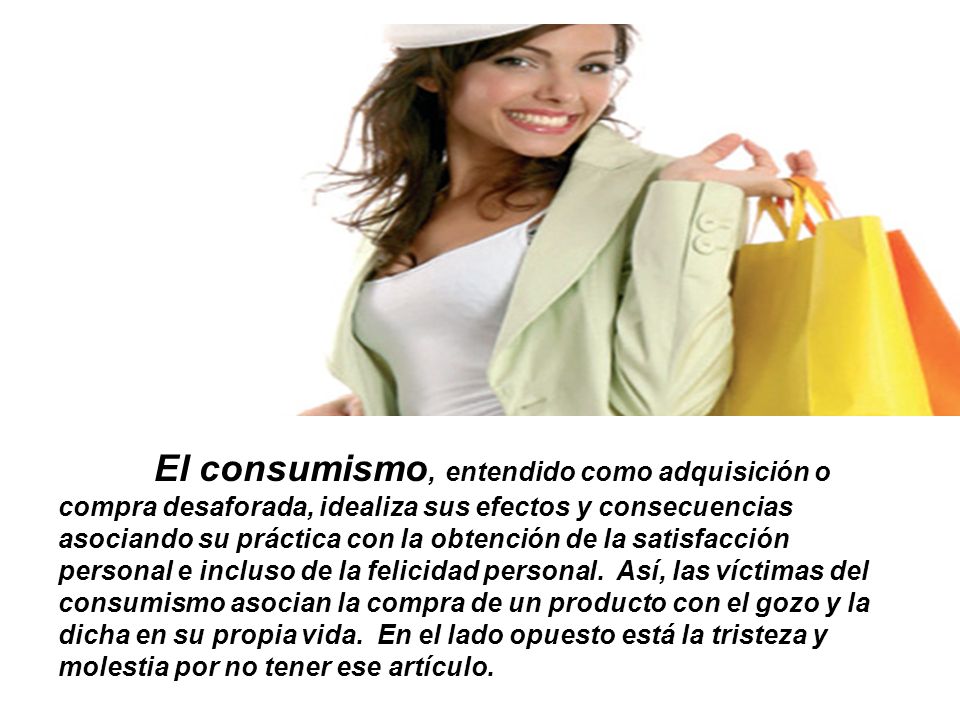 El consumismo, entendido como adquisición o compra desaforada, idealiza sus efectos y consecuencias asociando su práctica con la obtención de la satisfacción personal e incluso de la felicidad personal.