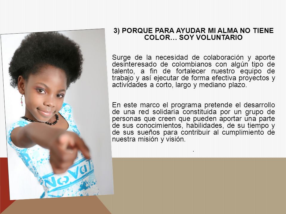 3) PORQUE PARA AYUDAR MI ALMA NO TIENE COLOR… SOY VOLUNTARIO Surge de la necesidad de colaboración y aporte desinteresado de colombianos con algún tipo de talento, a fin de fortalecer nuestro equipo de trabajo y así ejecutar de forma efectiva proyectos y actividades a corto, largo y mediano plazo.