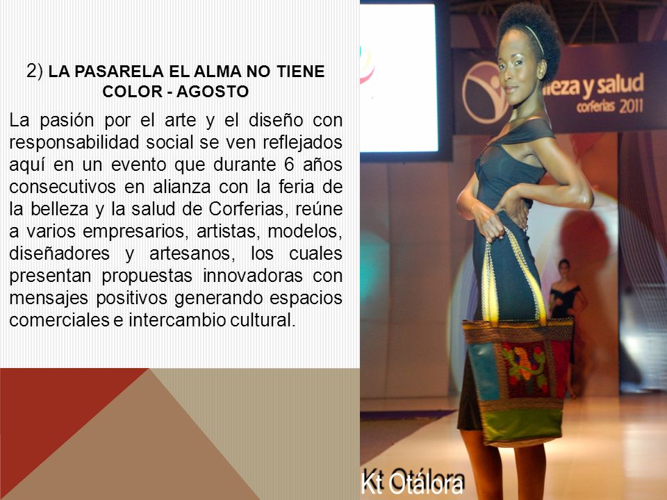 2) LA PASARELA EL ALMA NO TIENE COLOR - AGOSTO La pasión por el arte y el diseño con responsabilidad social se ven reflejados aquí en un evento que durante 6 años consecutivos en alianza con la feria de la belleza y la salud de Corferias, reúne a varios empresarios, artistas, modelos, diseñadores y artesanos, los cuales presentan propuestas innovadoras con mensajes positivos generando espacios comerciales e intercambio cultural.